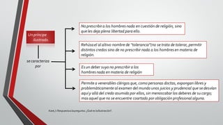 Unpríncipe
ilustrado.
Kant,I: Respuestaalapregunta: ¿Qué es laIlustración?.
secaracteriza
por
No prescribira los hombresnada en cuestión de religión, sino
que les deja plena libertad para ello.
Rehúsael al altivo nombre de “tolerancia”(no se trata de tolerar, permitir
distintos credos sino de no prescribir nada a los hombresen materia de
religión.
Esun deber suyo no prescribir a los
hombresnada en materia de religión
Permite a venerables clérigos que, como personas doctas, expongan libres y
problemáticamente al examen del mundo unos juicios y prudencial que se desvían
aquí y allá del credo asumido por ellos, sin menoscabar los deberes de su cargo;
masaquel que no se encuentre coartado por obligación profesional alguna.
 