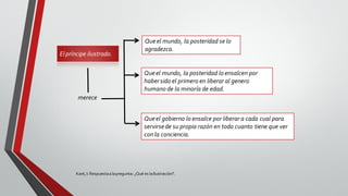 Elpríncipe ilustrado.
Kant,I: Respuestaalapregunta: ¿Qué es laIlustración?.
merece
Queel mundo, la posteridad se lo
agradezca.
Queel mundo, la posteridad lo ensalcen por
habersido el primero en liberar al genero
humano de la minoría de edad.
Queel gobierno lo ensalce por liberar a cada cual para
servirsede su propia razón en todo cuanto tiene que ver
con la conciencia.
 