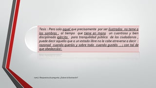 Kant,I: Respuestaala pregunta: ¿Quées la Ilustración?.
Tesis : Pero solo aquel que precisamente por ser ilustrados no teme a
las sombras , al tiempo que tiene en mano un cuantioso y bien
disciplinado ejército para tranquilidad pública de los ciudadanos ,
puede decir aquello que a un estado libre no le cabe atreverse a decir :
razonad cuando queráis y sobre todo cuando gustéis , ¡ con tal de
que obedezcáis!.
 