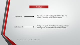 Kant,I: Respuestaalapregunta: ¿Qué es laIlustración?.
Paradoja.
> Libertad civil. Provechopara la libertad espiritual del pueblo más
ponerle o colocarle límites infranqueables.
< Libertad civil.
Ventajapara que la libertad espiritualdel pueblo se
desplieguede acuerdo a toda su potencialidad.
 