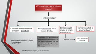 El hombre insertoen la minoría
deedad.
Se caracteriza por:
Considerarla minoría de edad
comoalgo ``connatural´´.
Estarencaminado con la
minoría de edad.
Permanecer atado a
unos ``grilletes´´.
Sentirse incapaz
de usar su propio
entendimiento.
porque Nunca se le ha
permitido.
``Grilletes´´= reglamentos,
instrumentos mecánicos de
un abuso racional de las
dotes naturales humanas,
fórmulas.
Ajedrecista automático = fausa
. 1769 Shaffer.
Kant,I: Respuestaalapregunta: ¿Qué es laIlustración?.
 