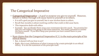 The Categorical Imperative
• Categorical Imperative = A goal or purpose you give to yourself. However,
failure to follow through will cause harm to yourself or to others.
• It is still a goal you give to yourself, but it now involves harm to others.
• Recall that morality is about resolving conflict that could or did cause harm.
• This imperative deals with ethics.
• Example: You accidently threw away your roommates favorite snack. You promise her
that you will replace it by going to the store tomorrow. You made a promise to resolve
the harm caused. If you don’t keep your promise you have caused harm to your
roommate.
• Kant claims that the Categorical Imperative (C.I.) is the main principle of his
ethical theory.
• But, it doesn’t tell you how to act?
• Right, this is just a definition of what it means to be a main principle in an ethical
theory. It is not the statement of the principle itself.
 