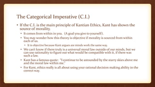 The Categorical Imperative (C.I.)
• If the C.I. is the main principle of Kantian Ethics, Kant has shown the
source of morality.
• It comes from within in you. (A goal you give to yourself).
• You may wonder how this theory is objective if morality is sourced from within
each of us.
• It is objective because Kant argues are minds work the same way.
• We can’t know if there truly is a universal moral law outside of our minds, but we
can use rationality to figure out what would be compatible with it, if there was
such a law.
• Kant has a famous quote: “I continue to be astounded by the starry skies above me
and the moral law within me.”
• For Kant, ethics really is all about using your rational decision making ability in the
correct way.
 