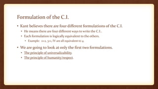 Formulation of the C.I.
• Kant believes there are four different formulations of the C.I.
• He means there are four different ways to write the C.I..
• Each formulation is logically equivalent to the others.
• Example: 2+2, 3+1, IV are all equivalent to 4.
• We are going to look at only the first two formulations.
• The principle of universalizability.
• The principle of humanity/respect.
 