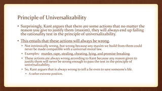 Principle of Universalizability
• Surprisingly, Kant argues that there are some actions that no matter the
reason you give to justify them (maxim), they will always end up failing
the rationality test in the principle of universalizability.
• This entails that these actions will always be wrong.
• Not intrinsically wrong, but wrong because any maxim we build from them could
never be made compatible with a universal moral law.
• Examples: murder, rape, stealing, cheating, lying, and promise-breaking.
• These actions are always wrong according to Kant because any reason given to
justify them will never be strong enough to pass the test in the principle of
universalizability.
• So, Kant argues that is always wrong to tell a lie even to save someone’s life.
• A rather extreme position.
 