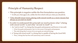Principle of Humanity/Respect
• This principle is negative unlike the first formulation was positive.
• It tells you what not to do, unlike the first which told you what you should do.
• “One should never treat a being with moral worth as a mere means but
always as an end-in-itself.”
• In order to understand this principle we need to know what “a being
with moral worth” is and what “an end-in-itself” is.
• An “end-in-itself” is a being that has goals and purposes and knows it (an end).
• A lion has goals and purpose, but it is not aware it has goals and purposes.
• The only being that is aware of its own goals are rational beings.
• A “being with moral worth” is a being that is capable of having the Good Will.
• Thus, a being that has free will (autonomy) and is rational.
 