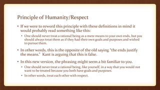 Principle of Humanity/Respect
• If we were to reword this principle with these definitions in mind it
would probably read something like this:
• One should never treat a rational being as a mere means to your own ends, but you
should always treat them as if they had their own goals and purposes and wished
to pursue them.
• In other words, this is the opposite of the old saying “the ends justify
the means.” Kant is arguing that this is false.
• In this new version, the phrasing might seem a bit familiar to you.
• One should never treat a rational being, like yourself, in a way that you would not
want to be treated because you both have goals and purposes.
• In other words, treat each other with respect.
 