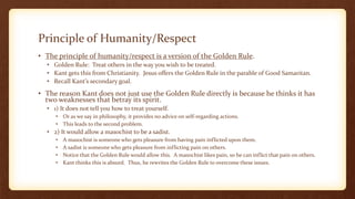 Principle of Humanity/Respect
• The principle of humanity/respect is a version of the Golden Rule.
• Golden Rule: Treat others in the way you wish to be treated.
• Kant gets this from Christianity. Jesus offers the Golden Rule in the parable of Good Samaritan.
• Recall Kant’s secondary goal.
• The reason Kant does not just use the Golden Rule directly is because he thinks it has
two weaknesses that betray its spirit.
• 1) It does not tell you how to treat yourself.
• Or as we say in philosophy, it provides no advice on self-regarding actions.
• This leads to the second problem.
• 2) It would allow a masochist to be a sadist.
• A masochist is someone who gets pleasure from having pain inflicted upon them.
• A sadist is someone who gets pleasure from inflicting pain on others.
• Notice that the Golden Rule would allow this. A masochist likes pain, so he can inflict that pain on others.
• Kant thinks this is absurd. Thus, he rewrites the Golden Rule to overcome these issues.
 
