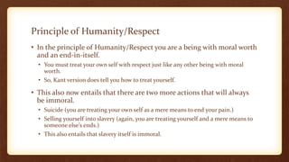 Principle of Humanity/Respect
• In the principle of Humanity/Respect you are a being with moral worth
and an end-in-itself.
• You must treat your own self with respect just like any other being with moral
worth.
• So, Kant version does tell you how to treat yourself.
• This also now entails that there are two more actions that will always
be immoral.
• Suicide (you are treating your own self as a mere means to end your pain.)
• Selling yourself into slavery (again, you are treating yourself and a mere means to
someone else’s ends.)
• This also entails that slavery itself is immoral.
 