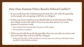 How Does Kantian Ethics Resolve Ethical Conflict?
• If you recall from the Utilitarianism lecture the case with the guerillas
in the jungle who are going to kill the 20 villagers.
• In this case Kant would say you should take no action because killing
one village to save the other’s lives is to use that person as a mere
means to everyone’s ends.
• You would not be treating that one person with respect.
• You would be a murderer.
• What you should do is tell the guerillas that you can take no action and
that you hope they will not kill the villagers.
• If they do then they will be murderers twenty times over and you will blame them
morally for their heinous actions.
 