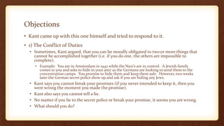 Objections
• Kant came up with this one himself and tried to respond to it.
• 1) The Conflict of Duties
• Sometimes, Kant argued, that you can be morally obligated to two or more things that
cannot be accomplished together (i.e. if you do one, the others are impossible to
complete).
• Example: You are in Amsterdam in 1942 while the Nazi’s are in control. A Jewish family
comes to you and asks to hide in your attic as the Germans are looking to send them to the
concentration camps. You promise to hide them and keep them safe. However, two weeks
later the German secret police show up and ask if you are hiding any Jews.
• Kant says you cannot break your promises (if you never intended to keep it, then you
were wrong the moment you made the promise).
• Kant also says you cannot tell a lie.
• No matter if you lie to the secret police or break your promise, it seems you are wrong.
• What should you do?
 