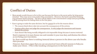 Conflict of Duties
• Most people would choose to lie in this case because the harm to the secret police by lying seems
minimal. They may never even realize they were lied to. However, the harm caused by breaking
your promise seems extreme. The Jews will be killed in the concentration camps and you probably
will be joining them for hiding them in the first place.
• Kant is going to make the same decision, but he cannot do so for the reasons above.
• The reasons listed above take into account the consequences of the actions.
• Kantian ethics does not judge the consequences. It only judges the intentions and reasons
behind the actions.
• Kant doesn’t like being morally obligated to do impossible things because it seems irrational.
Kant’s response is to just choose one and consider it your true duty and dismiss the others
as not being your true duties.
So, Kant would say there is nothing immoral about a person in the above case who breaks
their promise.
However, Kant does argue that you can use practical (non-ethical) reasons to help you
make your choice. (This is like sneaking consequences in the back door!)
 