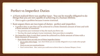 Perfect vs Imperfect Duties
• 2) Kant realized there was another issue: You can be morally obligated to do
things that you are not capable of achieving in a human lifetime.
• This is again a problem because it seems irrational.
• Kant argues there are two types of duties: perfect and imperfect.
• A perfect duty is one that can be achieved in a finite (limited) amount of time and with
a finite amount of resources.
• You promise your roommate to buy the snack you threw out.
• You buy the snack and give it your roommate, then your duty is complete.
• An imperfect duty is one that cannot be achieved in a finite amount of time with a
finite amount of resources.
• Kant thinks there are only two of these imperfect duties:
• Try to make others happy. (yes, Kant thinks you are morally obligated to try to make other people
happy)
• Work on your own moral perfection.
• Don’t reverse them. Also, notice you could never achieve these in a human lifespan, if ever.
 