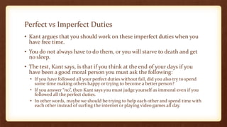 Perfect vs Imperfect Duties
• Kant argues that you should work on these imperfect duties when you
have free time.
• You do not always have to do them, or you will starve to death and get
no sleep.
• The test, Kant says, is that if you think at the end of your days if you
have been a good moral person you must ask the following:
• If you have followed all your perfect duties without fail, did you also try to spend
some time making others happy or trying to become a better person?
• If you answer “no”, then Kant says you must judge yourself as immoral even if you
followed all the perfect duties.
• In other words, maybe we should be trying to help each other and spend time with
each other instead of surfing the internet or playing video games all day.
 