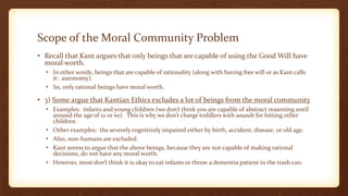 Scope of the Moral Community Problem
• Recall that Kant argues that only beings that are capable of using the Good Will have
moral worth.
• In other words, beings that are capable of rationality (along with having free will or as Kant calls
it: autonomy).
• So, only rational beings have moral worth.
• 3) Some argue that Kantian Ethics excludes a lot of beings from the moral community
• Examples: infants and young children (we don’t think you are capable of abstract reasoning until
around the age of 12 or so). This is why we don’t charge toddlers with assault for hitting other
children.
• Other examples: the severely cognitively impaired either by birth, accident, disease, or old age.
• Also, non-humans are excluded.
• Kant seems to argue that the above beings, because they are not capable of making rational
decisions, do not have any moral worth.
• However, most don’t think it is okay to eat infants or throw a dementia patient in the trash can.
 