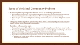 Scope of the Moral Community Problem
• Kant thought everything in his theories had to be perfectly symmetrical.
• He could not conceive that you could possibly have moral obligations to beings that could not
have moral obligations toward you because they were incapable of moral reasoning.
• For Kant, you have moral obligations to beings because they also have moral obligations toward
you.
• The point of this objection is that some think Kant’s view unjustly excludes way too
many beings from the moral community.
• Kant does offer a partial reply.
• He says that you should not harm non-human animals but not because they have moral worth.
• He says you shouldn’t harm them because it may make you more likely to harm beings with moral
worth in the future. (This is merely a practical point not an ethical one).
• So, it is not morally wrong to harm animals, it just is an impractical move on your part.
• If you don’t care about animals pain, then you won’t care about adult human’s pain either.
• It seems Kant is right on this point, as one defining feature of many serial killers is that as children they
would often harm animals.
 