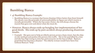 Bumbling Bianca
• 4) Bumbling Bianca Example:
• Bumbling Bianca is a woman that knows Kantian Ethics better than Kant himself.
She always runs the principle of universalizability to figure out which maxim is
morally permissible. When she has some choice, she will always choose the
maxim that goes over and above what she must do.
• However, Bianca always ends up bungling her implementation of her
good deeds. She ends up by pure accident always producing disastrous
results.
• Example: She goes out to help an elderly person across a busy street, but she slips
on the medium and pushes this person into traffic. She is hit and killed by a bus
and the bus flips trying to miss her and everyone on the bus is killed. Bianca’s
good deed has become a disaster! The elderly woman would have been fine
without Bianca’s “help”.
 