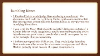 Bumbling Bianca
• A Kantian Ethicist would judge Bianca as being a moral saint. She
always intended to do the right thing for the right reasons without fail.
The consequences do not matter in Kantian Ethics, so they play no role
in judging Bianca here.
• If you recall the Mean Mark example from the Utilitarianism lecture, a
Kantian Ethicist would judge him as totally immoral because he always
intends to cause great harm to people which would never pass the test
in the principle of universalizability.
• It is the exact opposite for Utilitarians. They would judge Bumbling
Bianca as immoral because of her disastrous consequences and Mean
Mark as perfectly moral because of is great consequences.
 