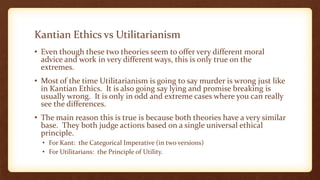 Kantian Ethics vs Utilitarianism
• Even though these two theories seem to offer very different moral
advice and work in very different ways, this is only true on the
extremes.
• Most of the time Utilitarianism is going to say murder is wrong just like
in Kantian Ethics. It is also going say lying and promise breaking is
usually wrong. It is only in odd and extreme cases where you can really
see the differences.
• The main reason this is true is because both theories have a very similar
base. They both judge actions based on a single universal ethical
principle.
• For Kant: the Categorical Imperative (in two versions)
• For Utilitarians: the Principle of Utility.
 