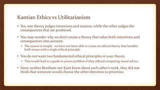 Kantian Ethics vs Utilitarianism
• Yes, one theory judges intentions and reasons, while the other judges the
consequences that are produced.
• You may wonder why we don’t create a theory that takes both intentions and
consequences into account.
• The reason is simple: we have not been able to create an ethical theory that handles
both issues with a single ethical principle.
• You do not want two fundamental ethical principles in your theory.
• This would lead to a guide to action problem if they offered competing moral advice.
• Since neither Bentham nor Kant knew about each other’s work, they did not
think that someone would choose the other direction to prioritize.
 