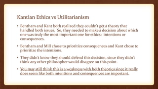 Kantian Ethics vs Utilitarianism
• Bentham and Kant both realized they couldn’t get a theory that
handled both issues. So, they needed to make a decision about which
one was truly the most important one for ethics: intentions or
consequences.
• Bentham and Mill chose to prioritize consequences and Kant chose to
prioritize the intentions.
• They didn’t know they should defend this decision, since they didn’t
think any other philosopher would disagree on this point.
• You may still think this is a weakness with both theories since it really
does seem like both intentions and consequences are important.
 