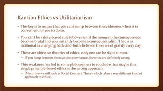 Kantian Ethics vs Utilitarianism
• The key is to realize that you can’t jump between these theories when it is
convenient for you to do so.
• You can’t be a duty-based rule follower until the moment the consequences
become brutal and you instantly become a consequentialist. That is as
irrational as changing back-and-forth between theories of gravity every day.
• These are objective theories of ethics, only one can be right at most.
• If you jump between them at your convivence, then you are definitely wrong.
• This weakness has led to some philosophers to conclude that maybe this
single principle-based ethics is the wrong approach.
• (Next time we will look at Social Contract Theory which takes a very different kind of
approach to ethics).
 