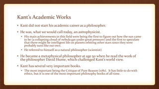 Kant’s Academic Works
• Kant did not start his academic career as a philosopher.
• He was, what we would call today, an astrophysicist.
• His main achievements in this field were being the first to figure out how the sun came
to be (a collapsing cloud of nebula gas under great pressure) and the first to speculate
that there might be intelligent life on planets orbiting other stars since they were
probably suns like our own.
• He referred to himself as a natural philosopher (scientist)
• He became a metaphysical philosopher at age 50 when he read the work of
the philosopher David Hume, which challenged Kant’s world view.
• Kant has several very important books.
• The most important being the Critique of Pure Reason (1781). It has little to do with
ethics, but it is one of the most important philosophy books of all time.
 