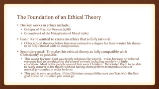 The Foundation of an Ethical Theory
• His key works in ethics include:
• Critique of Practical Reason (1788)
• Groundwork of the Metaphysics of Moral (1785)
• Goal: Kant wanted to create an ethics that is fully rational.
• Other ethical theories before him were rational to a degree but Kant wanted his theory
to be fully rational with no compromises.
• Secondary goal: To make this ethical theory as fully compatible with
Christianity as possible.
• This wasn’t because Kant was deeply religious (he wasn’t). It was because he believed
everyone had to be ethical for the system to work including people with little
education. Most of the people around him were Christian. He wanted them to be able
to easily convert to his theory without having them perform tremendous feats of
mental gymnastics in order to do so.
• This goal is only secondary. If the Christian compatibility part conflicts with the first
goal, then the Christian part must go.
 