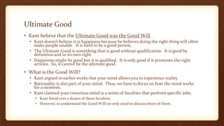Ultimate Good
• Kant believe that the Ultimate Good was the Good Will.
• Kant doesn’t believe it is happiness because he believes doing the right thing will often
make people unable. It is hard to be a good person.
• The Ultimate Good is something that is good without qualification. It is good by
definition and in its own right.
• Happiness might be good but it is qualified. It is only good if it promotes the right
actions. So, it cannot be the ultimate good.
• What is the Good Will?
• Kant argued in earlier works that your mind allows you to experience reality.
• Rationality is also part of your mind. Thus, we have to focus on how the mind works
for a moment.
• Kant claimed your conscious mind is a series of faculties that perform specific jobs.
• Kant listed over a dozen of these faculties.
• However, to understand the Good Will we only need to discuss three of them.
 