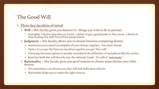 The Good Will
• Three key faculties of mind:
• Will = this faculty gives you desires (i.e. things you wish to do or pursue).
• Examples: I desire chocolate ice cream, I desire to get a good grade in this course, I desire to
stop reading this dull PowerPoint presentation.
• Judgment = this faculty allows you to choose between competing desires.
• Sometimes you cannot accomplish all your desires together. You must choose.
• Notice if you put the first two faculties together you get “free will”.
• Choosing between options is usually considered the definition of metaphysically free action.
• Kant has built free will directly into the ultimate Good. He calls it “autonomy”.
• Rationality = this faculty gives you good reasons to choose some desires over other
desires.
• You sometimes can misuse your free will and make poor choices.
• Rationality helps you to make the right choices.
 