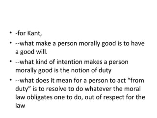 • -for Kant,
• --what make a person morally good is to have
a good will.
• --what kind of intention makes a person
morally good is the notion of duty
• --what does it mean for a person to act “from
duty” is to resolve to do whatever the moral
law obligates one to do, out of respect for the
law
 