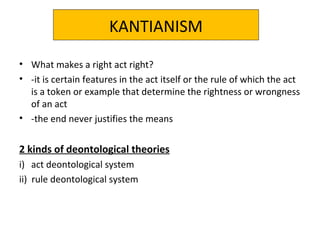 KANTIANISM
• What makes a right act right?
• -it is certain features in the act itself or the rule of which the act
is a token or example that determine the rightness or wrongness
of an act
• -the end never justifies the means
2 kinds of deontological theories
i) act deontological system
ii) rule deontological system
 