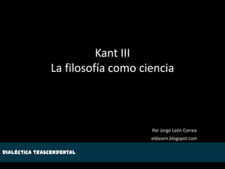 Kant III
               La filosofía como ciencia



                                   Por Jorge León Correa
                                   eldasein.blogspot.com

Dialéctica trascendental
 