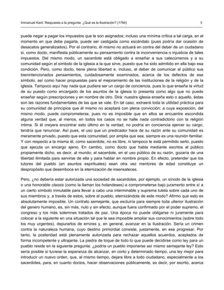 Immanuel Kant: Respuesta a la pregunta: ¿Qué es la Ilustración? (1784)                              3



puede negar a pagar los impuestos que le son asignados; incluso una mínima crítica a tal carga, en el
momento en que debe pagarla, puede ser castigada como escándalo (pues podría dar ocasión de
desacatos generalizados). Por el contrario, él mismo no actuará en contra del deber de un ciudadano
si, como docto, manifiesta públicamente su pensamiento contra la inconveniencia o injusticia de tales
impuestos. Del mismo modo, un sacerdote está obligado a enseñar a sus catecúmenos y a su
comunidad según el símbolo de la iglesia a la que sirve, puesto que ha sido admitido en ella bajo esa
condición. Pero, como docto, tiene plena libertad e, incluso, el deber de comunicar al público sus
bienintencionados pensamientos, cuidadosamente examinados, acerca de los defectos de ese
símbolo, así como hacer propuestas para el mejoramiento de las instituciones de la religión y de la
iglesia. Tampoco aquí hay nada que pudiera ser un cargo de conciencia, pues lo que enseña la virtud
de su puesto como encargado de los asuntos de la iglesia lo presenta como algo que no puede
enseñar según prescripciones y en nombre de otro. Dirá: nuestra iglesia enseña esto o aquello, éstas
son las razones fundamentales de las que se vale. En tal caso, extraerá toda la utilidad práctica para
su comunidad de principios que él mismo no aceptará con plena convicción; a cuya exposición, del
mismo modo, puede comprometerse, pues no es imposible que en ellos se encuentre escondida
alguna verdad que, al menos, en todos los casos no se halle nada contradictorio con la religión
íntima. Si él creyera encontrar esto último en la verdad, no podría en conciencia ejercer su cargo;
tendría que renunciar. Así pues, el uso que un predicador hace de su razón ante su comunidad es
meramente privado, puesto que esta comunidad, por amplia que sea, siempre es una reunión familiar.
Y con respecto a la misma él, como sacerdote, no es libre, ni tampoco le está permitido serlo, puesto
que ejecuta un encargo ajeno. En cambio, como docto que habla mediante escritos al público
propiamente dicho, es decir, al mundo; el sacerdote, en el uso público de su razón, gozaría de una
libertad ilimitada para servirse de ella y para hablar en nombre propio. En efecto, pretender que los
tutores del pueblo (en asuntos espirituales) sean otra vez mentores de edad constituye un
despropósito que desemboca en la eternización de insensateces.

Pero, ¿no debería estar autorizada una sociedad de sacerdotes, por ejemplo, un sínodo de la iglesia
o una honorable classis (como la llaman los holandeses) a comprometerse bajo juramento entre sí a
un cierto símbolo inmutable para llevar a cabo una interminable y suprema tutela sobre cada uno de
sus miembros y, a través de estos, sobre el pueblo, eternizándola de este modo? Afirmo que esto es
absolutamente imposible. Un contrato semejante, que excluiría para siempre toda ulterior Ilustración
del genero humano, es, sin más, nulo y sin efecto, aunque fuera confirmado por el poder supremo, el
congreso y los más solemnes tratados de paz. Una época no puede obligarse ni juramente para
colocar a la siguiente en una situación tal que le sea imposible ampliar sus conocimientos (sobre todo
los muy urgentes), depurarlos de errores y, en general, avanzar en la Ilustración. Sería un crimen
contra la naturaleza humana, cuyo destino primordial consiste, justamente, en ese progresar. Por
tanto, la posteridad está plenamente autorizada para rechazar aquellos acuerdos, aceptados de
forma incompetente y ultrajante. La piedra de toque de todo lo que puede decidirse como ley para un
pueblo reside en la siguiente pregunta: ¿podría un pueblo imponerse así mismo semejante ley? Esto
sería posible si tuviese la esperanza de alcanzar, en corto y determinado tiempo, una ley mejor para
introducir un nuevo orden, que, al mismo tiempo, dejara libre a todo ciudadano, especialmente a los
sacerdotes, para, en cuanto doctos, hacer observaciones públicamente, es decir, por escrito, acerca
 