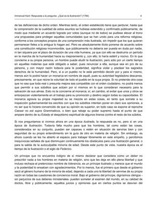 Immanuel Kant: Respuesta a la pregunta: ¿Qué es la Ilustración? (1784)                               4



de las deficiencias de dicho orden. Mientras tanto, el orden establecido tiene que perdurar, hasta que
la comprensión de la cualidad de estos asuntos se hubiese extendido y confirmado públicamente, de
modo que mediante un acuerdo logrado por votos (aunque no de todos) se pudiese elevar al trono
una propuestas para proteger aquellas comunidades que se han unido para una reforma religiosa,
conforme a los conceptos propios de una comprensión más ilustrada, sin impedir que los que quieran
permanecer fieles a la antigua lo hagan así. Pero es absolutamente ilícito ponerse de acuerdo sobre
una constitución religiosa inconmovible, que públicamente no debería ser puesta en duda por nadie,
ni tan siquiera por el plazo de duración de una vida humana, ya que con ello se destruiría un período
en la marcha de la humanidad hacia su mejoramiento y, con ello, lo haría estéril y nocivo. En lo que
concierne a su propia persona, un hombre puede eludir la Ilustración, pero sólo por un cierto tiempo
en aquellas materias que está obligado a saber, pues renunciar a ella, aunque sea en pro de su
persona, y con mayor razón todavía para la posteridad, significa violar y pisotear los sagrados
derechos de la humanidad. Pero, si a un pueblo no le está permitido decidir por y para sí mismo,
menos aún lo podrá hacer un monarca en nombre de aquél, pues su autoridad legisladora descansa,
precisamente, en que reúne la voluntad de todo el pueblo en la suya propia. Si no pretende otra cosa
que no sea que toda real o presunta mejora sea compatible con el orden ciudadano, no podrá menos
que permitir a sus súbditos que actúen por sí mismos en lo que consideran necesario para la
salvación de sus almas. Esto no le concierne al monarca; sí, en cambio, el evitar que unos y otros se
entorpezcan violentamente en el trabajo para su promoción y destino según todas su capacidades. El
monarca agravia su propia majestad su se mezcla en estas cosas, en tanto que somete a su
inspección gubernamental los escritos con que los súbditos intentan poner en claro sus opiniones, a
no ser que lo hiciera convencido de que su opinión es superior, en todo caso se expone al reproche
Caesar no est supra Grammaticos, o bien que rebaje su poder supremo hasta el punto de que
ampare dentro de su Estado el despotismo espiritual de algunos tiranos contra el resto de los súbitos.

Si nos preguntamos si vivimos ahora en una época ilustrada, la respuesta es no, pero sí en una
época de Ilustración. Todavía falta mucho para que los hombres, tal como están las cosas,
considerados en su conjunto, puedan ser capaces o estén en situación de servirse bien y con
seguridad de su propio entendimiento sin la guía de otro en materia de religión. Sin embargo, es
ahora cuando se les ha abierto el espacio para trabajar libremente en este empeño, y percibimos
inequívocas señales de que disminuyen continuamente los obstáculos para una Ilustración general, o
para la salida de la autoculpable minoría de edad. Desde este punto de vista, nuestra época es el
tiempo de la Ilustración o el siglo de Federico.

Un príncipe que no encuentra indigno de sí mismo declarar que considera como un deber no
prescribir nada a los hombres en materia de religión, sino que les deja en ello plena libertad y que
incluso rechaza el pretencioso nombre de tolerancia, es un príncipe ilustrado y merece que el mundo
y la posteridad lo ensalcen con agradecimientos. Por lo menos, fue el primero que desde el gobierno
sacó al género humano de la minoría de edad, dejando a cada uno la libertad de servirse de su propia
razón en todas las cuestiones de conciencia moral. Bajo el gobierno del príncipe, dignísimos clérigos -
sin perjuicios de sus deberes ministeriales- pueden someter al examen del mundo, en su calidad de
doctos, libre y públicamente, aquellos juicios y opiniones que en ciertos puntos se desvían del
 