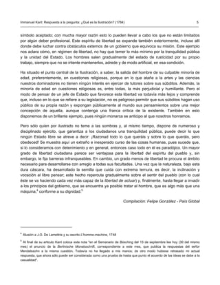 Immanuel Kant: Respuesta a la pregunta: ¿Qué es la Ilustración? (1784)                                               5



símbolo aceptado; con mucha mayor razón esto lo pueden llevar a cabo los que no están limitados
por algún deber profesional. Este espíritu de libertad se expande también exteriormente, incluso allí
donde debe luchar contra obstáculos externos de un gobierno que equivoca su misión. Este ejemplo
nos aclara cómo, en régimen de libertad, no hay que temer lo más mínimo por la tranquilidad pública
y la unidad del Estado. Los hombres salen gradualmente del estado de rusticidad por su propio
trabajo, siempre que no se intente mantenerlos, adrede y de modo artificial, en esa condición.

Ha situado el punto central de la Ilustración, a saber, la salida del hombre de su culpable minoría de
edad, preferentemente, en cuestiones religiosas, porque en lo que atañe a la artes y las ciencias
nuestros dominadores no tienen ningún interés en ejercer de tutores sobre sus súbditos. Además, la
minoría de edad en cuestiones religiosas es, entre todas, la más perjudicial y humillante. Pero el
modo de pensar de un jefe de Estado que favorece esta libertad va todavía más lejos y comprende
que, incluso en lo que se refiere a su legislación, no es peligroso permitir que sus súbditos hagan uso
público de su propia razón y expongan públicamente al mundo sus pensamientos sobre una mejor
concepción de aquella, aunque contenga una franca crítica de la existente. También en esto
disponemos de un brillante ejemplo, pues ningún monarca se anticipo al que nosotros honramos.

Pero sólo quien por ilustrado no teme a las sombras y, al mismo tiempo, dispone de numeroso y
disciplinado ejército, que garantiza a los ciudadanos una tranquilidad pública, puede decir lo que
ningún Estado libre se atreve a decir: ¡Razonad todo lo que queráis y sobre lo que queráis, pero
obedeced! Se muestra aquí un extraño e inesperado curso de las cosas humanas, pues sucede que,
si lo consideramos con detenimiento y en general, entonces caso todo en él es paradójico. Un mayor
grado de libertad ciudadana parece ser ventajosa para la libertad del espíritu del pueblo y, sin
embargo, le fija barreras infranqueables. En cambio, un grado menos de libertad le procura el ámbito
necesario para desarrollarse con arreglo a todas sus facultades. Una vez que la naturaleza, bajo esta
dura cáscara, ha desarrollado la semilla que cuida con extrema ternura, es decir, la inclinación y
vocación al libre pensar; este hecho repercute gradualmente sobre el sentir del pueblo (con lo cual
éste se va haciendo cada vez más capaz de la libertad de actuar) y, finalmente, hasta llegar a invadir
a los principios del gobierno, que se encuentra ya posible tratar al hombre, que es algo más que una
máquina,4 conforme a su dignidad.5

                                                                     Compilación: Felipe González - País Global




4
    Alusión a J.O. De Lamettrie y su escrito L'homme-machine, 1748
5
  Al final de su articulo Kant coloca esta nota "en el Semanario de Büsching del 13 de septiembre lee hoy (30 del mismo
mes) el anuncio de la Berlinische Monatsschrift, correspondiente a este mes, que publica la respuestas del señor
Mendelssohn a la misma cuestión. Todavía no ha llegado a mis manos; de otro modo hubiese retrasado mi actual
respuesta, que ahora sólo puede ser considerada como una prueba de hasta que punto el acuerdo de las ideas se debe a la
casualidad".
 