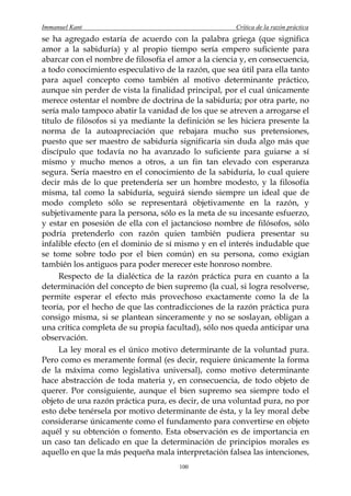 Immanuel Kant                                         Crítica de la razón práctica
se ha agregado estaría de acuerdo con la palabra griega (que significa
amor a la sabiduría) y al propio tiempo sería empero suficiente para
abarcar con el nombre de filosofía el amor a la ciencia y, en consecuencia,
a todo conocimiento especulativo de la razón, que sea útil para ella tanto
para aquel concepto como también al motivo determinante práctico,
aunque sin perder de vista la finalidad principal, por el cual únicamente
merece ostentar el nombre de doctrina de la sabiduría; por otra parte, no
sería malo tampoco abatir la vanidad de los que se atreven a arrogarse el
título de filósofos si ya mediante la definición se les hiciera presente la
norma de la autoapreciación que rebajara mucho sus pretensiones,
puesto que ser maestro de sabiduría significaría sin duda algo más que
discípulo que todavía no ha avanzado lo suficiente para guiarse a sí
mismo y mucho menos a otros, a un fin tan elevado con esperanza
segura. Sería maestro en el conocimiento de la sabiduría, lo cual quiere
decir más de lo que pretendería ser un hombre modesto, y la filosofía
misma, tal como la sabiduría, seguirá siendo siempre un ideal que de
modo completo sólo se representará objetivamente en la razón, y
subjetivamente para la persona, sólo es la meta de su incesante esfuerzo,
y estar en posesión de ella con el jactancioso nombre de filósofos, sólo
podría pretenderlo con razón quien también pudiera presentar su
infalible efecto (en el dominio de sí mismo y en el interés indudable que
se tome sobre todo por el bien común) en su persona, como exigían
también los antiguos para poder merecer este honroso nombre.
     Respecto de la dialéctica de la razón práctica pura en cuanto a la
determinación del concepto de bien supremo (la cual, si logra resolverse,
permite esperar el efecto más provechoso exactamente como la de la
teoría, por el hecho de que las contradicciones de la razón práctica pura
consigo misma, si se plantean sinceramente y no se soslayan, obligan a
una crítica completa de su propia facultad), sólo nos queda anticipar una
observación.
     La ley moral es el único motivo determinante de la voluntad pura.
Pero como es meramente formal (es decir, requiere únicamente la forma
de la máxima como legislativa universal), como motivo determinante
hace abstracción de toda materia y, en consecuencia, de todo objeto de
querer. Por consiguiente, aunque el bien supremo sea siempre todo el
objeto de una razón práctica pura, es decir, de una voluntad pura, no por
esto debe tenérsela por motivo determinante de ésta, y la ley moral debe
considerarse únicamente como el fundamento para convertirse en objeto
aquél y su obtención o fomento. Esta observación es de importancia en
un caso tan delicado en que la determinación de principios morales es
aquello en que la más pequeña mala interpretación falsea las intenciones,
                                      100
 