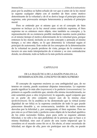 Immanuel Kant                                         Crítica de la razón práctica
pues por la analítica se habrá echado de ver que si antes de la ley moral
se supone cualquier objeto con el nombre de bien como motivo
determinante de la voluntad y de él se deriva luego el principio práctico
supremo, esto provocaría siempre heteronomía y anularía el principio
moral.
     Pero se entiende por sí mismo que si en el concepto de bien
supremo se incluye ya la ley moral como condición suprema, el bien
supremo no es entonces mero objeto, sino también su concepto, y la
representación de su existencia posible mediante nuestra razón práctica
es al mismo tiempo el motivo determinante de la voluntad pura, porque
entonces la ley moral, incluida ya en este concepto y pensada al mismo
tiempo, y no otro objeto, es lo que determina la voluntad según el
principio de autonomía. Este orden de los conceptos de la determinación
de la voluntad no puede perderse de vista, porque de lo contrario se
incurre en una mala interpretación de sí mismo y se cree contradecirse
donde, no obstante, todo se halla en la más perfecta armonía.




                                CAPITULO II

           DE LA DIALÉCTICA DE LA RAZÓN PURA EN LA
       DETERMINACIÓN DEL CONCEPTO DE BIEN SUPREMO

      El concepto de supremo encierra ya una ambigüedad que, de no
tenerse en cuenta, puede ocasionar disputas innecesarias. Lo supremo
puede significar lo más alto (supremum) o lo perfecto (consummatum). Lo
primero es aquella condición que, siendo ella misma incondicionada, no
está sometida pues a otra (originarium); lo segundo, aquel conjunto que
no es parte de otro conjunto mayor aun de la misma clase
(perfectissimum). En la analítica se ha demostrado que la virtud (como
dignidad de ser feliz) es la suprema condición de todo lo que puede
parecemos deseable y, en consecuencia, también de todos nuestros
desvelos por la felicidad y, por consiguiente, el bien supremo. Pero no
por esto es ya el bien todo y perfecto como objeto de la facultad apetitiva
de los entes racionales finitos, pues para serlo se requiere además
felicidad, y no sólo a los ojos partidistas de la persona que se hace a sí
misma finalidad, sino aun el juicio de una razón imparcial que la
considera en el mundo como fin en sí. En efecto, el estar necesitado de
felicidad, ser digno de ella, pero sin participar aun de ella, no puede
                                      101
 