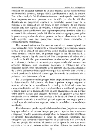 Immanuel Kant                                          Crítica de la razón práctica
coexistir con el querer perfecto de un ente racional que al mismo tiempo
tuviera toda la potencia, aunque sólo la concibiéramos a título de ensayo.
Pero si la virtud y la felicidad conjuntamente constituyen la posesión del
bien supremo en una persona, mas también en ella la felicidad
distribuida en proporción exacta a la moralidad (como valor de la
persona y su dignidad de ser feliz), el bien supremo de un mundo
posible, este bien significa el conjunto, el bien perfecto, en que la virtud
es siempre como condición el bien supremo porque ya no tiene sobre ella
otra condición, mientras que la felicidad es siempre algo que, para quien
la posee, es agradable sin duda, pero no es bueno absolutamente y en
todo aspecto, sino que presupone siempre como condición el
comportamiento moral legal.
     Dos determinaciones unidas necesariamente en un concepto deben
estar enlazadas como fundamento y consecuencia, y precisamente en esa
forma: que la unidad sea considerada como analítica (enlace lógico) o
como sintética (enlace real), la primera según la ley de identidad, la
segunda, según la ley de causalidad. Por consiguiente, el enlace de la
virtud con la felicidad puede entenderse de dos modos: que el afán por
ser virtuoso y el esfuerzo razonable por lograr la felicidad no sean dos
acciones distintas, sino totalmente idénticas, y entonces no sería
necesario poner como fundamento de la primera una máxima diferente
de la de la primera; o bien aquel enlace que hará sobre la base de que la
virtud produzca la felicidad como algo distinto de la conciencia de la
primera, como la causa un efecto.
     De las antiguas escuelas griegas había propiamente sólo dos que en
la determinación del concepto de bien supremo, aunque seguían el
mismo método de no considerar la virtud y la felicidad como dos
elementos distintos del bien supremo, buscaban la unidad del principio
según la regla de la identidad; pero en ello divergían a su vez porque
entre ambos hacían una elección diferente. El epicúreo decía: tener
conciencia de su máxima que conduce a la felicidad. Para el primero,
inteligencia equivalía a moralidad; para el segundo, que alegría para la
virtud una denominación superior, sólo la moralidad era verdadera
sabiduría.
     Es de lamentar que la sagacidad de esos hombres (a quienes empero
hay que admirar al mismo tiempo porque en épocas tan tempranas
ensayaron ya todos los caminos imaginables de las conquistas filosóficas)
se aplicara desdichadamente a tratar de identificar sutilmente dos
conceptos tan sumamente heterogéneos: el de felicidad y el de virtud.
Pero era propio del espíritu dialéctico de su época lo que aun ahora
extravía a veces a talentos sutiles: suprimir diferencias esenciales e
                                       102
 