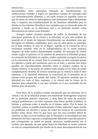 Immanuel Kant                                          Crítica de la razón práctica
inconciliables entre principios tratando de transformarlas en
controversias verbales y lograr en apariencia unidad de concepto sólo
con determinaciones distintas; y así suele ocurrir en aquellos casos en
que la unión de motivos heterogéneos está demasiado baja o demasiado
alta, o requería una transformación de las doctrinas admitidas para lo
demás en los sistemas filosóficos tan completa que se retrocede antes de
penetrar a fondo en la diferencia real y se pretende tratarla como
discrepancia en meras cosas formales.
      Aunque ambas escuelas trataban de hallar la identidad de los
principios prácticos de la virtud y la felicidad, no por esto estaban de
acuerdo en el modo de imponer forzadamente esa identidad, sino que
divergían en infinitas amplitudes, pues una de ellas ponía su principio
en el lado estético, la otra en el lógico; aquélla en la conciencia de la
necesidad sensible, ésta en la independencia de la razón práctica
respecto de todo motivo determinante sensible. El concepto de virtud
estaba según el epicúreo en la máxima de promover la felicidad propia;
la sensación de felicidad, en cambio, estaba contenida ya según el estoico
en la conciencia de su virtud. Pero lo contenido en otro concepto puede
ser idéntico a parte del continente, pero no al todo, y además dos todos
pueden ser específicamente distintos entre sí aunque consten de la
misma materia: si las partes de ambos están unidas en un todo de modo
completamente distinto. El estoico sostenía que la virtud es todo el bien
supremo, y la felicidad solamente la conciencia de la posesión de la
misma como propia del estado del sujeto. El epicúreo sostenía que la
felicidad era todo el bien supremo, y la virtud sólo la forma de la
máxima para adquirirla, o sea que consistía en el uso razonable de los
medios para alcanzarla.

     Pues bien, de la analítica resulta claramente que las máximas de la
virtud y las de la felicidad propia son totalmente heterogéneas respecto
de su principio práctico supremo, y muy lejos de estar de acuerdo,
aunque pertenezcan a un bien supremo, para hacer posible el último, se
limitan y rechazan entre sí mucho en el mismo sujeto. Por lo tanto, la
cuestión: ¿cómo es posible prácticamente el bien supremo? sigue siendo
un problema sin resolver a pesar de todos los ensayos de conciliación
hechos hasta ahora. Pero lo que hace que sea una cuestión difícil de
resolver, se dijo ya en la analítica: que la felicidad y la moralidad son dos
elementos del bien supremo completamente diferentes específicamente y
por consiguiente su unión no puede conocerse analíticamente (en el
sentido, por ejemplo, de que quien busca su felicidad, se sienta virtuoso
en este su comportamiento por medio de la mera descomposición de sus
                                       103
 