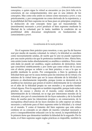 Immanuel Kant                                           Crítica de la razón práctica
conceptos, o quien sigue la virtud se encuentre ya ipso facto feliz en la
conciencia de ese comportamiento), sino que es una síntesis de los
conceptos. Mas como esta unión se conoce como necesaria a priori, o sea
prácticamente, y por consiguiente no como derivada de la experiencia, y
la posibilidad del bien supremo no se basa pues en principios empíricos,
la deducción de este concepto tiene que ser trascendental. Es
(moralmente) necesario a priori producir el bien supremo mediante la
libertad de la voluntad; por lo tanto, también la condición de su
posibilidad debe descansar simplemente en fundamentos de
conocimiento a priori.

                                       I
                        La antinomia de la razón práctica

      En el supremo bien práctico para nosotros, o sea, que ha de hacerse
real por medio de nuestra voluntad, la virtud y la felicidad se conciben
como necesariamente unidas, de suerte que lo uno no puede suponerse
por una razón práctica sin que le pertenezca también lo otro. Ahora bien,
esta unión (como todas absolutamente) es analítica o sintética. Pero como
está dada no puede ser analítica, según acabamos de demostrar, tiene
que concebirse sintéticamente y por cierto que como enlace de la causa
con el efecto; porque se refiere a un bien práctico, o sea a lo que es
posible mediante la acción. Por consiguiente, o bien la apetencia de
felicidad tiene que ser la causa motora para las máximas de la virtud, o la
máxima de la virtud tiene que ser la causa eficiente de la felicidad. Lo
primero es absolutamente imposible, porque (como se demostró en la
analítica) las máximas que ponen el motivo determinante de la voluntad
en el afán de la felicidad propia no son morales y no pueden fundar
virtud alguna. Pero lo segundo es también imposible, porque todo enlace
práctico de causas y efectos en el mundo, como resultado de la
determinación de la voluntad, no se rige por intenciones morales de la
voluntad, sino por el conocimiento de las leyes naturales y de la facultad
física de usarlas para las intenciones propias y, en consecuencia, de la
escrupulosa observancia de las leyes morales no cabe esperar un enlace
necesario y suficiente para el bien supremo entre la felicidad y la virtud
en el mundo. Y como el fomento del bien supremo que este enlace
contiene en su concepto es un objeto de nuestra voluntad necesario a
priori e inseparablemente enlazado con la ley moral, la imposibilidad de
lo primero tiene que demostrar también la falsedad de lo segundo. Por lo
tanto, si el bien supremo según reglas prácticas es imposible, también la

                                       104
 