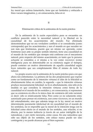 Immanuel Kant                                             Crítica de la razón práctica
ley moral que ordena fomentarlo, tiene que ser fantástica y enfocada a
fines vacuos imaginarios, y, en consecuencia, falsa en sí.



                                           II

                Eliminación crítica de la antinomia de la razón práctica

      En la antinomia de la razón especulativa pura se encuentra un
conflicto parecido entre la necesidad natural y la libertad en la
causalidad de los acaecimientos del mundo. Fue eliminada
demostrándose que no era verdadero conflicto si se consideraba (como
corresponde) que los acaecimientos y aun el mundo en que suceden no
son más que fenómenos, puesto que un mismo ser operante, como
fenómeno (aun ante su propio sentido interno), tiene una causalidad en
el mundo de los sentidos que siempre está conforme con el mecanismo
natural, pero respecto del mismo acaecimiento, en tanto que la persona
actuante se considera a sí misma a la vez como noumenon (como
inteligencia pura no determinable en su existencia según el tiempo),
puede contener un motivo determinante de aquella causalidad según
leyes naturales que sea completamente libre él mismo de toda ley
natural.
      Lo propio ocurre con la antinomia de la razón práctica pura con que
ahora nos enfrentamos. La primera de las dos proposiciones que expone
como un fundamento de la intención virtuosa el afán de la felicidad es
absolutamente falsa; en cambio, la segunda —que la intención virtuosa
produce necesariamente felicidad- no lo es absolutamente, sino sólo en la
medida en que considera la intención virtuosa como forma de la
causalidad en el mundo de los sentidos y, en consecuencia, si suponemos
que su existencia en ella es la única clase de existencia del ente racional,
es decir: sólo es relativamente falsa. Pero como yo no solamente estoy
autorizado para pensar mi existencia, aun como noumenon, en un mundo
del entendimiento, sino que además tengo en la ley moral un motivo
determinante puramente intelectual de mi causalidad (en el mundo de
los sentidos), no es imposible que la moral de la intención tenga con la
felicidad como efecto en el mundo de los sentidos, una relación, si no
directa, por lo menos indirecta (a través de un autor inteligible de la
naturaleza), y por cierto necesaria, como causa. En una naturaleza que
sólo sea objeto de los sentidos, este enlace nunca puede ser sino
contingente y no puede alcanzar para el bien supremo.
                                          105
 