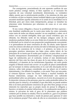 Immanuel Kant                                          Crítica de la razón práctica
      Por consiguiente, prescindiendo de este aparente conflicto de una
razón práctica consigo misma, el bien supremo es el necesario fin
supremo de una voluntad moralmente determinada, su verdadero
objeto, puesto que es prácticamente posible, y las máximas de ésta, que
se refieren a él por su materia, tienen realidad objetiva que al principio se
encontró mediante aquella antinomia en la unión de la moralidad con la
felicidad, pero por mera mala interpretación, porque se tomaban las
relaciones entre fenómenos por relaciones de cosas en sí con estos
fenómenos.
      Si nos vemos obligados a buscar la posibilidad del bien supremo -
esta finalidad establecida por la razón para todos los entes racionales
como meta de todos sus deseos morales- en esa amplitud, a saber, en el
enlace con un mundo inteligible, tiene que causar extrañeza que, no
obstante, los filósofos tanto de los tiempos antiguos como de los
modernos pudieran hallar ya en esta Árida (en el mundo de los sentidos)
la felicidad con la virtud en una proporción completamente conveniente,
o se persuadieran de tener conciencia de ella. En efecto, tanto Epicuro
como los estoicos elevaban por encima de todo la felicidad que resulta en
la vida de la conciencia de la virtud, y el primero, no tenía en sus
preceptos prácticos intenciones tan bajas como cabría inferir de los
principios de su teoría que él usaba para explicar, no para obrar, o como
muchos interpretaron desorientados por el término voluptuosidad en
lugar de satisfacción; por el contrario, incluía el más desinteresado
ejercicio del bien ente las clases de goce de la más íntima alegría, y la
sobriedad y el dominio de las inclinaciones figuraban -tal como pueda
exigirlo el filósofo moral más severo- en su plan de placer (entendiendo
por tal siempre la íntima satisfacción); en lo cual sólo discrepaba de los
estoicos, sobre todo porque consideraba que ese placer era el motivo
determinante, y los últimos lo negaban, y con razón. Pues, por una parte,
el virtuoso Epicuro -como les ocurre todavía a muchos hombres de
buenas intenciones, aunque no han reflexionado con suficiente
profundidad sobre sus principios-, incurrió en el error de presuponer ya
la intención virtuosa en las personas, para las cuales pretendía indicar los
móviles para la virtud (y, en realidad, el que obra bien, no puede sentirse
feliz si no tiene precisamente conciencia de que obra bien; porque en esa
intención los reproches que su propio modo de pensar le obligaría a
hacerse a sí mismo al cometer infracciones, y la condenación moral por sí
mismo, le privarían de todo el goce de lo placentero que pudiera
contener por lo demás su estado). Pero la cuestión es: ¿qué es lo primero
que hace posible esa intención y modo de pensar para apreciar el valor
de la existencia propia? Pues antes de ella no se encontraría en el sujeto
                                       106
 
