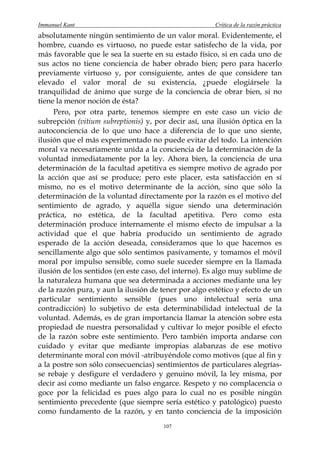 Immanuel Kant                                          Crítica de la razón práctica
absolutamente ningún sentimiento de un valor moral. Evidentemente, el
hombre, cuando es virtuoso, no puede estar satisfecho de la vida, por
más favorable que le sea la suerte en su estado físico, si en cada uno de
sus actos no tiene conciencia de haber obrado bien; pero para hacerlo
previamente virtuoso y, por consiguiente, antes de que considere tan
elevado el valor moral de su existencia, ¿puede elogiársele la
tranquilidad de ánimo que surge de la conciencia de obrar bien, si no
tiene la menor noción de ésta?
     Pero, por otra parte, tenemos siempre en este caso un vicio de
subrepción (vitium subreptionis) y, por decir así, una ilusión óptica en la
autoconciencia de lo que uno hace a diferencia de lo que uno siente,
ilusión que el más experimentado no puede evitar del todo. La intención
moral va necesariamente unida a la conciencia de la determinación de la
voluntad inmediatamente por la ley. Ahora bien, la conciencia de una
determinación de la facultad apetitiva es siempre motivo de agrado por
la acción que así se produce; pero este placer, esta satisfacción en sí
mismo, no es el motivo determinante de la acción, sino que sólo la
determinación de la voluntad directamente por la razón es el motivo del
sentimiento de agrado, y aquélla sigue siendo una determinación
práctica, no estética, de la facultad apetitiva. Pero como esta
determinación produce internamente el mismo efecto de impulsar a la
actividad que el que habría producido un sentimiento de agrado
esperado de la acción deseada, consideramos que lo que hacemos es
sencillamente algo que sólo sentimos pasivamente, y tomamos el móvil
moral por impulso sensible, como suele suceder siempre en la llamada
ilusión de los sentidos (en este caso, del interno). Es algo muy sublime de
la naturaleza humana que sea determinada a acciones mediante una ley
de la razón pura, y aun la ilusión de tener por algo estético y efecto de un
particular sentimiento sensible (pues uno intelectual sería una
contradicción) lo subjetivo de esta determinabilidad intelectual de la
voluntad. Además, es de gran importancia llamar la atención sobre esta
propiedad de nuestra personalidad y cultivar lo mejor posible el efecto
de la razón sobre este sentimiento. Pero también importa andarse con
cuidado y evitar que mediante impropias alabanzas de ese motivo
determinante moral con móvil -atribuyéndole como motivos (que al fin y
a la postre son sólo consecuencias) sentimientos de particulares alegrías-
se rebaje y desfigure el verdadero y genuino móvil, la ley misma, por
decir así como mediante un falso engarce. Respeto y no complacencia o
goce por la felicidad es pues algo para lo cual no es posible ningún
sentimiento precedente (que siempre sería estético y patológico) puesto
como fundamento de la razón, y en tanto conciencia de la imposición
                                       107
 