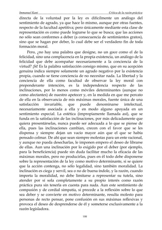 Immanuel Kant                                          Crítica de la razón práctica
directa de la voluntad por la ley es difícilmente un análogo del
sentimiento de agrado, ya que hace lo mismo, aunque por otras fuentes,
respecto de la facultad apetitiva; pero únicamente mediante esta clase de
representación es como puede lograrse lo que se busca; que las acciones
no sólo sean conformes a deber (a consecuencia de sentimientos gratos),
sino que se hagan por deber, lo cual debe ser el verdadero fin de toda
formación moral.
      Pero, ¿no hay una palabra que designe, no un goce como el de la
felicidad, sino una complacencia en la propia existencia, un análogo de la
felicidad que debe acompañar necesariamente a la conciencia de la
virtud? ¡Sí! Es la palabra satisfacción consigo mismo, que en su acepción
genuina indica siempre solamente un agrado negativo por la existencia
propia, cuando se tiene conciencia de no necesitar nada. La libertad y la
conciencia de ella como facultad de observar la ley moral con
preponderante intención, es la independencia respecto de las
inclinaciones, por lo menos como móviles determinantes (aunque no
como afectantes) de nuestro apetecer y, en la medida en que me percato
de ella en la observancia de mis máximas morales, fuente única de una
satisfacción    invariable,    que     puede    denominarse      intelectual,
necesariamente asociada a ella y en modo alguno apoyada en un
sentimiento especial. La estética (impropiamente llamada así), que se
funda en la satisfacción de las inclinaciones, por más delicadamente que
quiera presentárselas, nunca puede ser adecuada a lo que se piense de
ella, pues las inclinaciones cambian, crecen con el favor que se les
dispensa y siempre dejan un vacío mayor aún que el que se había
pensado colmar. De ahí que sean siempre molestas para un ente racional,
y aunque no pueda desecharlas, le imponen empero el deseo de librarse
de ellas. Aun una inclinación por lo exigido por el deber (por ejemplo,
para la beneficiencia) puede sin duda facilitar mucho la eficacia de las
máximas morales, pero no producirlas, pues en él todo debe disponerse
sobre la representación de la ley como motivo determinante, si se quiere
que la acción contenga, no sólo legalidad, sino también moralidad. La
inclinación es ciega y servil, sea o no de buena índole, y la razón, cuando
importa la moralidad, no debe limitarse a representar su tutela, sino
atender por sí sola completamente a su propio interés como razón
práctica pura sin tenerla en cuenta para nada. Aun este sentimiento de
compasión y de cordial simpatía, si precede a la reflexión sobre lo que
sea deber y se convierte en motivo determinante, resulta molesto para
personas de recto pensar, pone confusión en sus máximas reflexivas y
provoca el deseo de desprenderse de él y someterse exclusivamente a la
razón legisladora.
                                       108
 
