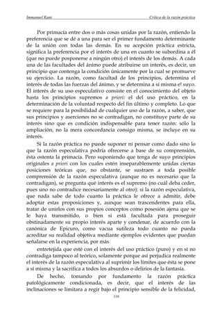 Immanuel Kant                                          Crítica de la razón práctica


     Por primacía entre dos o más cosas unidas por la razón, entiendo la
preferencia que se dé a una para ser el primer fundamento determinante
de la unión con todas las demás. En su acepción práctica estricta,
significa la preferencia por el interés de una en cuanto se subordina a él
(que no puede posponerse a ningún otro) el interés de los demás. A cada
una de las facultades del ánimo puede atribuirse un interés, es decir, un
principio que contenga la condición únicamente por la cual se promueve
su ejercicio. La razón, como facultad de los principios, determina el
interés de todas las fuerzas del ánimo, y se determina a sí misma e! suyo.
El interés de su uso especulativo consiste en el conocimiento del objeto
hasta los principios supremos a priori: el del uso práctico, en la
determinación de la voluntad respecto del fin último y completo. Lo que
se requiere para la posibilidad de cualquier uso de la razón, a saber, que
sus principios y aserciones no se contradigan, no constituye parte de su
interés sino que es condición indispensable para tener razón: sólo la
ampliación, no la mera concordancia consigo misma, se incluye en su
interés.
     Si la razón práctica no puede suponer ni pensar como dado sino lo
que la razón especulativa podría ofrecerse a base de su comprensión,
ésta ostenta la primacía. Pero suponiendo que tenga de suyo principios
originales a priori con los cuales estén inseparablemente unidas ciertas
posiciones teóricas que, no obstante, se sustraen a toda posible
comprensión de la razón especulativa (aunque no es necesario que la
contradigan), se pregunta qué interés es el supremo (no cuál deba ceder,
pues uno no contradice necesariamente al otro): si la razón especulativa,
que nada sabe de todo cuanto la práctica le ofrece a admitir, debe
adoptar estas proposiciones y, aunque sean trascendentes para ella,
tratar de unirlos con sus propios conceptos como posesión ajena que se
le haya transmitido, o bien si está facultada para proseguir
obstinadamente su propio interés aparte y condenar, de acuerdo con la
canónica de Epicuro, como vacua sutileza todo cuanto no pueda
acreditar su realidad objetiva mediante ejemplos evidentes que puedan
señalarse en la experiencia, por más
     entretejida que esté con el interés del uso práctico (puro) y en sí no
contradiga tampoco al teórico, solamente porque así perjudica realmente
el interés de la razón especulativa al suprimir los límites que ésta se pone
a sí misma y la sacrifica a todos los absurdos o delirios de la fantasía.
     De hecho, tomando por fundamento la razón práctica
patológicamente condicionada, es decir, que el interés de las
inclinaciones se limitara a regir bajo el principio sensible de la felicidad,
                                       110
 