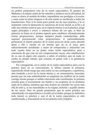 Immanuel Kant                                          Crítica de la razón práctica
no podría pretenderse esto de la razón especulativa. El paraíso de
Mahoma o la íntima unión de los teósofos y místicos con la divinidad, tal
como se ofrece al sentido de todos, impondrían sus prodigios a la razón,
y sería como no tener ninguna si de esta suerte es sacrificada a todas las
ensoñaciones. Pero si la razón pura puede ser de suyo práctica, y lo es
realmente como lo demuestra la conciencia de la ley moral, es al fin y al
cabo una misma razón la que, en el aspecto teórico o en el práctico, juzga
según principios a priori, y entonces échase de ver que, si bien su
potencia no basta en el primer aspecto para establecer afirmativamente
ciertas proposiciones, aunque tampoco pueda contradecirlas, debe
suponer precisamente estas proposiciones, si ineluctablemente
pertenecen al interés práctico de la razón pura-sin duda como ofrenda
ajena a ella y nacida en un terreno que no es el suyo, pero
suficientemente acreditada- y tratar de compararlas y enlazarlas con
todo cuanto tiene en su poder como razón especulativa; pero a
conciencia de que esto no son comprensiones suyas, sino ampliaciones
de su uso en algún otro aspecto, a saber, el práctico, que en nada va
contra su propio interés, que consiste en poner coto a la petulancia
especulativa.
     Por consiguiente, en la unión de la razón especulativa pura con la
práctica pura en su conocimiento, la última ostenta la primacía,
suponiendo desde luego que esta unión no sea contingente y caprichosa,
sino fundada a priori en la razón misma y, en consecuencia, necesaria,
puesto que sin esta subordinación se originaría un conflicto de la razón
consigo misma porque si ambas estuvieran sólo coordinadas, la primera
cerraría para sí severamente sus límites y no aceptaría en su territorio
nada de la última, mientras que ésta trataría de extender los suyos más
allá de todo y, si sus necesidades se lo exigían, incluiría A aquélla dentro
de los suyos. Pero no puede proponerse que la razón práctica sea
subordinada a la especulativa e invertir así el orden, porque en definitiva
todo interés es práctico y aun el de la razón especulativa es sólo
condicionado, y únicamente en el uso práctico está completo.




                                       111
 