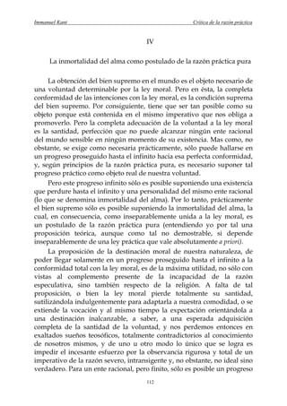 Immanuel Kant                                        Crítica de la razón práctica


                                      IV

      La inmortalidad del alma como postulado de la razón práctica pura

     La obtención del bien supremo en el mundo es el objeto necesario de
una voluntad determinable por la ley moral. Pero en ésta, la completa
conformidad de las intenciones con la ley moral, es la condición suprema
del bien supremo. Por consiguiente, tiene que ser tan posible como su
objeto porque está contenida en el mismo imperativo que nos obliga a
promoverlo. Pero la completa adecuación de la voluntad a la ley moral
es la santidad, perfección que no puede alcanzar ningún ente racional
del mundo sensible en ningún momento de su existencia. Mas como, no
obstante, se exige como necesaria prácticamente, sólo puede hallarse en
un progreso proseguido hasta el infinito hacia esa perfecta conformidad,
y, según principios de la razón práctica pura, es necesario suponer tal
progreso práctico como objeto real de nuestra voluntad.
     Pero este progreso infinito sólo es posible suponiendo una existencia
que perdure hasta el infinito y una personalidad del mismo ente racional
(lo que se denomina inmortalidad del alma). Por lo tanto, prácticamente
el bien supremo sólo es posible suponiendo la inmortalidad del alma, la
cual, en consecuencia, como inseparablemente unida a la ley moral, es
un postulado de la razón práctica pura (entendiendo yo por tal una
proposición teórica, aunque como tal no demostrable, si depende
inseparablemente de una ley práctica que vale absolutamente a priori).
     La proposición de la destinación moral de nuestra naturaleza, de
poder llegar solamente en un progreso proseguido hasta el infinito a la
conformidad total con la ley moral, es de la máxima utilidad, no sólo con
vistas al complemento presente de la incapacidad de la razón
especulativa, sino también respecto de la religión. A falta de tal
proposición, o bien la ley moral pierde totalmente su santidad,
sutilizándola indulgentemente para adaptarla a nuestra comodidad, o se
extiende la vocación y al mismo tiempo la expectación orientándola a
una destinación inalcanzable, a saber, a una esperada adquisición
completa de la santidad de la voluntad, y nos perdemos entonces en
exaltados sueños teosóficos, totalmente contradictorios al conocimiento
de nosotros mismos, y de uno u otro modo lo único que se logra es
impedir el incesante esfuerzo por la observancia rigurosa y total de un
imperativo de la razón severo, intransigente y, no obstante, no ideal sino
verdadero. Para un ente racional, pero finito, sólo es posible un progreso
                                      112
 
