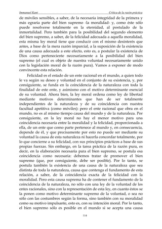 Immanuel Kant                                          Crítica de la razón práctica
de móviles sensibles, a saber, de la necesaria integridad de la primera y
más egraria parte del bien supremo -la moralidad- y, como éste sólo
puede resolverse totalmente en la eternidad, al postulado de la
inmortalidad. Pero también para la posibilidad del segundo elemento
del bien supremo, a saber, de la felicidad adecuada a aquella moralidad,
esta misma ley moral tiene que conducir con el mismo desinterés que
antes, a base de la mera razón imparcial, a la suposición de la existencia
de una causa adecuada a este efecto, esto es, a postular la existencia de
Dios como perteneciente necesariamente a la posibilidad del bien
supremo (el cual es objeto de nuestra voluntad necesariamente unido
con la legislación moral de la razón pura). Vamos a exponer de modo
convincente esta relación.
      Felicidad es el estado de un ente racional en el mundo, a quien todo
le va según su deseo y voluntad en el conjunto de su existencia, y, por
consiguiente, se funda en la coincidencia de la naturaleza con toda la
finalidad de este ente, y asimismo con el motivo determinante esencial
de su voluntad. Ahora bien, la ley moral ordena como ley de libertad
mediante motivos determinantes que han de ser totalmente
independientes de la naturaleza y de su coincidencia con nuestra
facultad apetitiva (como móviles): pero el ente racional que obra en el
mundo, no es al mismo tiempo causa del mundo y de la naturaleza. Por
consiguiente, en la ley moral no hay el menor motivo para una
coincidencia necesaria entre la moralidad y la felicidad, proporcionada a
ella, de un ente que como parte pertenece al mundo y, en consecuencia,
depende de él, y que precisamente por esto no puede ser mediante su
voluntad la causa de esta naturaleza ni hacerla concordar totalmente, por
lo que concierne a su felicidad, con sus principios prácticos a base de sus
propias fuerzas. Sin embargo, en la tarea práctica de la razón pura, es
decir, en la elaboración necesaria para el bien supremo, se postula esa
coincidencia como necesaria: debemos tratar de promover el bien
supremo (que, por consiguiente, debe ser posible). Por lo tanto, se
postula también la existencia de una causa de la naturaleza que sea
distinta de toda la naturaleza, causa que contenga el fundamento de esta
relación, a saber, de la coincidencia exacta de la felicidad con la
moralidad. Pero esta causa suprema ha de contener el fundamento de la
coincidencia de la naturaleza, no sólo con una ley de la voluntad de los
entes racionales, sino con la representación de esta ley, en cuanto éstos se
la ponen como motivo determinante supremo de la voluntad, o sea no
sólo con las costumbres según la forma, sino también con su moralidad
como su motivo impulsante, esto es, con su intención moral. Por lo tanto,
el bien supremo sólo es posible en el mundo si se acepta una causa
                                       114
 
