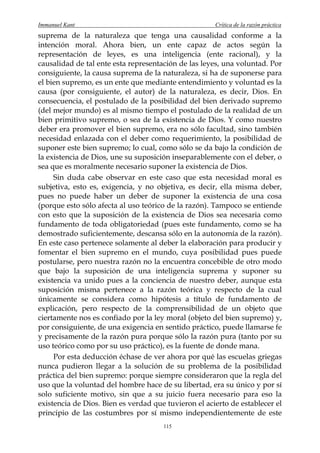 Immanuel Kant                                         Crítica de la razón práctica
suprema de la naturaleza que tenga una causalidad conforme a la
intención moral. Ahora bien, un ente capaz de actos según la
representación de leyes, es una inteligencia (ente racional), y la
causalidad de tal ente esta representación de las leyes, una voluntad. Por
consiguiente, la causa suprema de la naturaleza, si ha de suponerse para
el bien supremo, es un ente que mediante entendimiento y voluntad es la
causa (por consiguiente, el autor) de la naturaleza, es decir, Dios. En
consecuencia, el postulado de la posibilidad del bien derivado supremo
(del mejor mundo) es al mismo tiempo el postulado de la realidad de un
bien primitivo supremo, o sea de la existencia de Dios. Y como nuestro
deber era promover el bien supremo, era no sólo facultad, sino también
necesidad enlazada con el deber como requerimiento, la posibilidad de
suponer este bien supremo; lo cual, como sólo se da bajo la condición de
la existencia de Dios, une su suposición inseparablemente con el deber, o
sea que es moralmente necesario suponer la existencia de Dios.
     Sin duda cabe observar en este caso que esta necesidad moral es
subjetiva, esto es, exigencia, y no objetiva, es decir, ella misma deber,
pues no puede haber un deber de suponer la existencia de una cosa
(porque esto sólo afecta al uso teórico de la razón). Tampoco se entiende
con esto que la suposición de la existencia de Dios sea necesaria como
fundamento de toda obligatoriedad (pues este fundamento, como se ha
demostrado suficientemente, descansa sólo en la autonomía de la razón).
En este caso pertenece solamente al deber la elaboración para producir y
fomentar el bien supremo en el mundo, cuya posibilidad pues puede
postularse, pero nuestra razón no la encuentra concebible de otro modo
que bajo la suposición de una inteligencia suprema y suponer su
existencia va unido pues a la conciencia de nuestro deber, aunque esta
suposición misma pertenece a la razón teórica y respecto de la cual
únicamente se considera como hipótesis a título de fundamento de
explicación, pero respecto de la comprensibilidad de un objeto que
ciertamente nos es confiado por la ley moral (objeto del bien supremo) y,
por consiguiente, de una exigencia en sentido práctico, puede llamarse fe
y precisamente de la razón pura porque sólo la razón pura (tanto por su
uso teórico como por su uso práctico), es la fuente de donde mana.
     Por esta deducción échase de ver ahora por qué las escuelas griegas
nunca pudieron llegar a la solución de su problema de la posibilidad
práctica del bien supremo: porque siempre consideraron que la regla del
uso que la voluntad del hombre hace de su libertad, era su único y por sí
solo suficiente motivo, sin que a su juicio fuera necesario para eso la
existencia de Dios. Bien es verdad que tuvieron el acierto de establecer el
principio de las costumbres por sí mismo independientemente de este
                                      115
 
